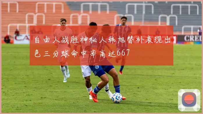 自由人战胜神秘人韩旭替补表现出色三分球命中率高达667