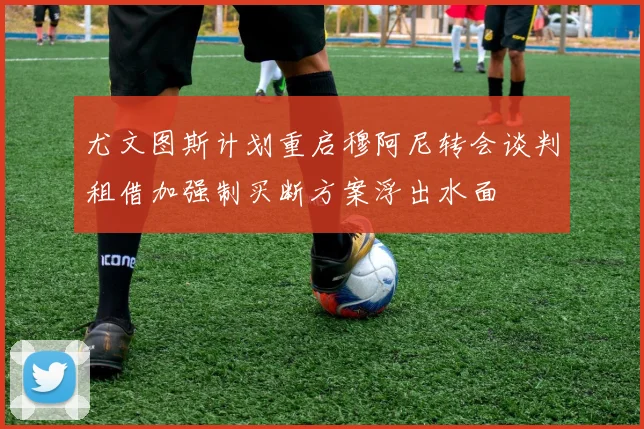 尤文图斯计划重启穆阿尼转会谈判租借加强制买断方案浮出水面