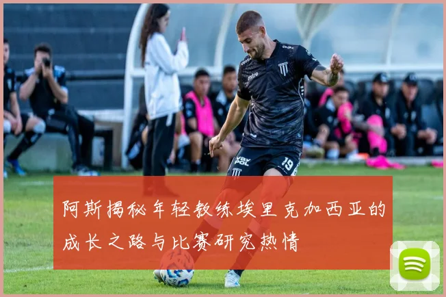 阿斯揭秘年轻教练埃里克加西亚的成长之路与比赛研究热情