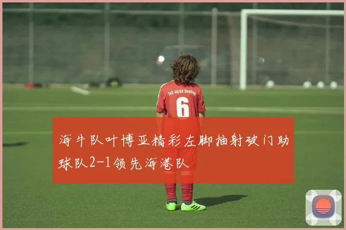 海牛队叶博亚精彩左脚抽射破门助球队2-1领先海港队