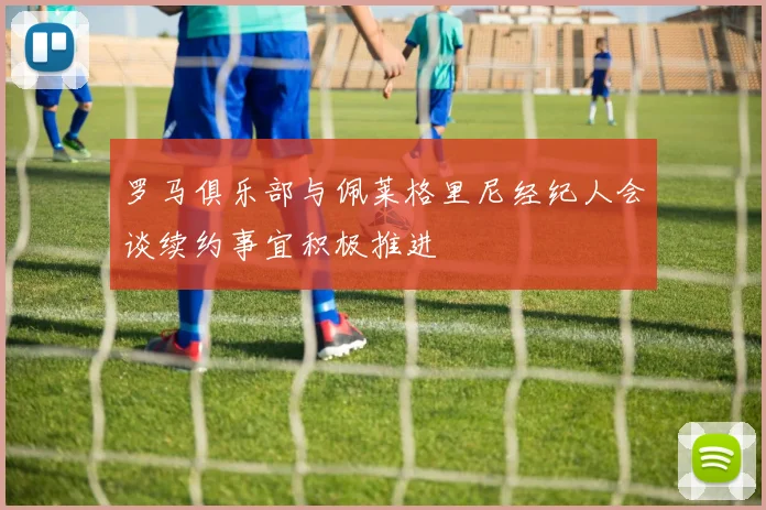 罗马俱乐部与佩莱格里尼经纪人会谈续约事宜积极推进