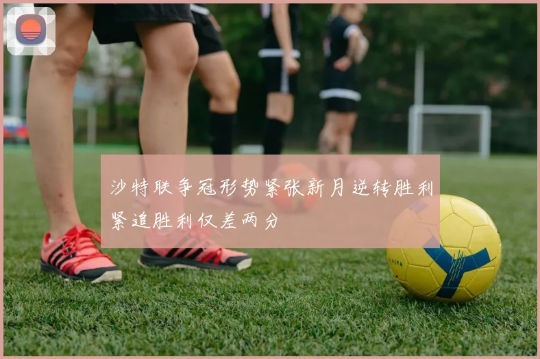 沙特联争冠形势紧张新月逆转胜利紧追胜利仅差两分