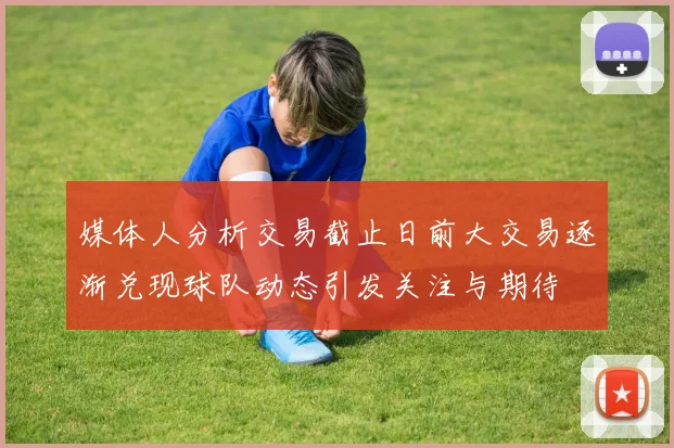 媒体人分析交易截止日前大交易逐渐兑现球队动态引发关注与期待