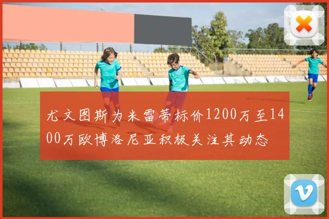 尤文图斯为米雷蒂标价1200万至1400万欧博洛尼亚积极关注其动态