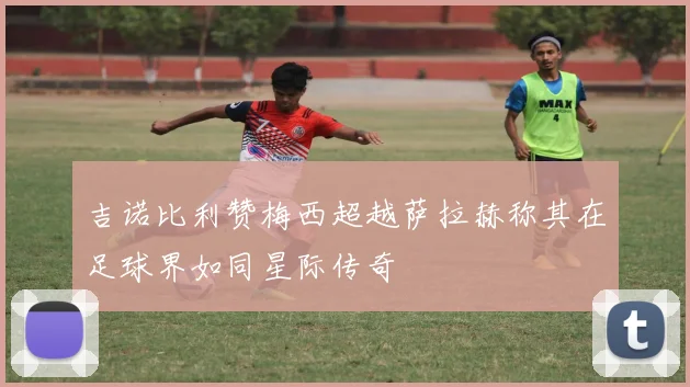 吉诺比利赞梅西超越萨拉赫称其在足球界如同星际传奇
