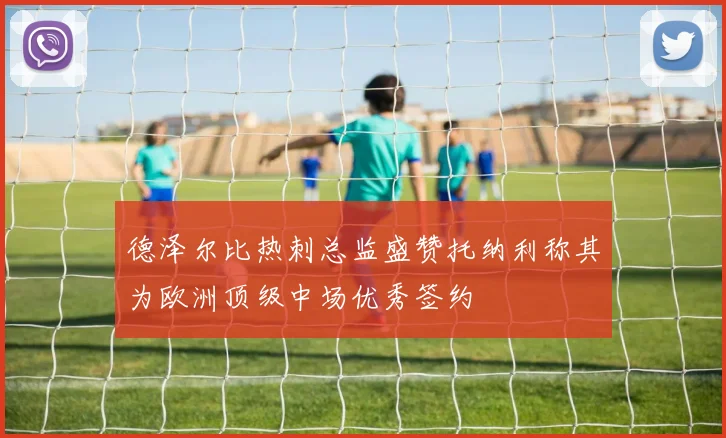 德泽尔比热刺总监盛赞托纳利称其为欧洲顶级中场优秀签约