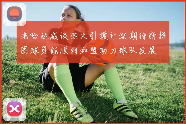 老哈达威谈热火引援计划期待新拼图球员能顺利加盟助力球队发展