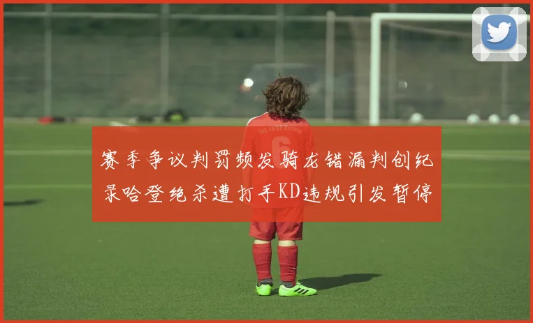 赛季争议判罚频发骑龙错漏判创纪录哈登绝杀遭打手KD违规引发暂停风波