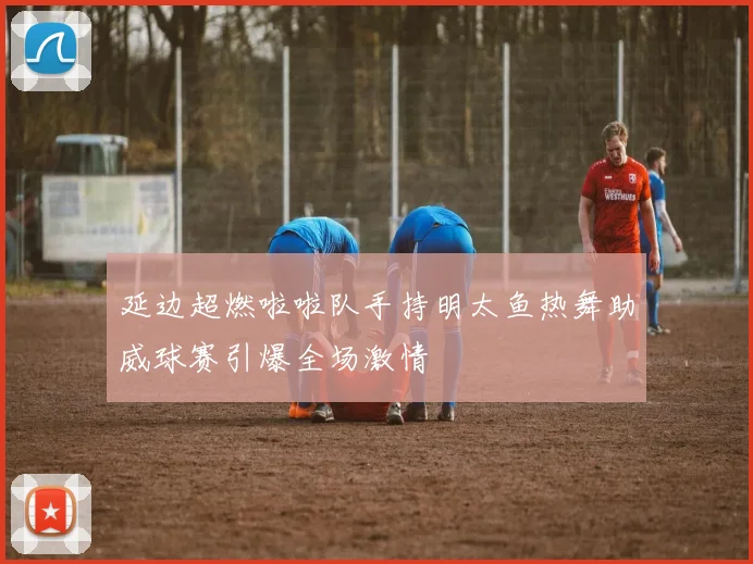 延边超燃啦啦队手持明太鱼热舞助威球赛引爆全场激情
