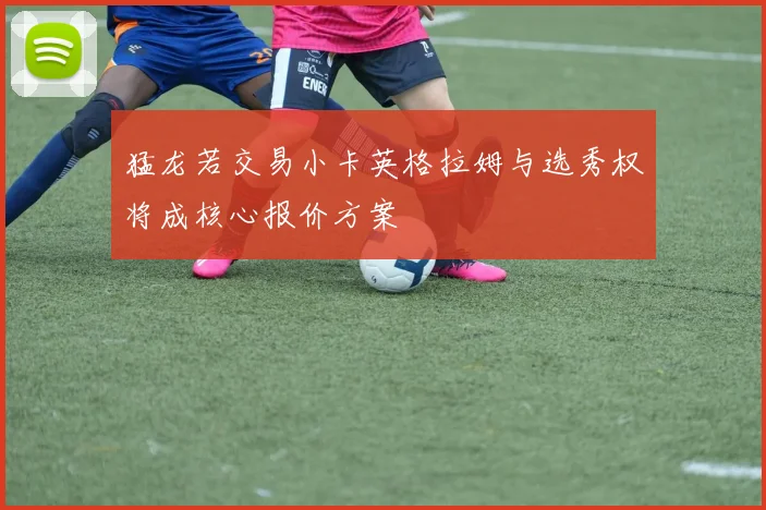 猛龙若交易小卡英格拉姆与选秀权将成核心报价方案