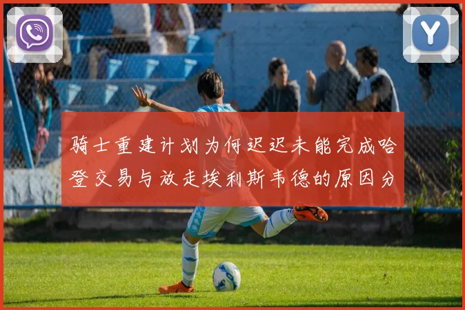 骑士重建计划为何迟迟未能完成哈登交易与放走埃利斯韦德的原因分析